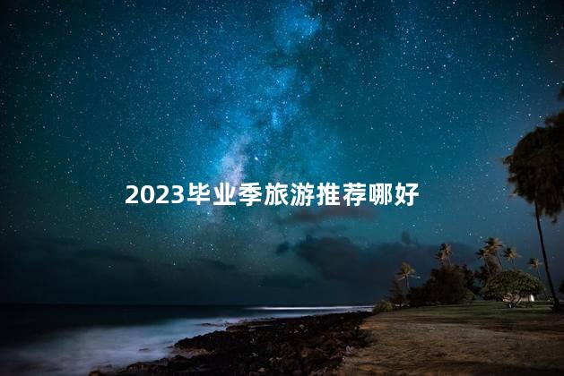 2023毕业季旅游推荐哪好